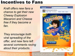 Incentives to Fans	Kraft offers new fans a chance to get their new Cheesy Explosion Macaroni and Cheese free if they become a fan.	They encourage both viral spreading of the offer, and new fans left several comments raving about their products.