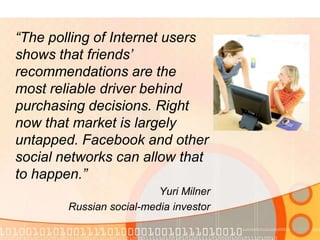 “The polling of Internet users shows that friends’ recommendations are the most reliable driver behind purchasing decisions. Right now that market is largely untapped. Facebook and other social networks can allow that to happen.” Yuri MilnerRussian social-media investor