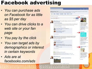 Facebook advertisingYou can purchase ads on Facebook for as little as $5 per dayYou can drive clicks to a web site or your fan pageYou pay by the clickYou can target ads by demographics or interest in certain keywordsAds are at facebooks.com/ads