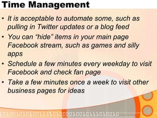 Time ManagementIt is acceptable to automate some, such as pulling in Twitter updates or a blog feedYou can “hide” items in your main page Facebook stream, such as games and silly appsSchedule a few minutes every weekday to visit Facebook and check fan pageTake a few minutes once a week to visit other business pages for ideas