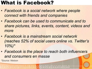 What is Facebook?Facebook is a social network where people connect with friends and companiesFacebook can be used to communicate and to share pictures, links, events, content, videos and moreFacebook is a mainstream social network (reaches 52% of social users online vs. Twitter’s 10%)*Facebook is the place to reach both influencers and consumers en masse*Source: Nielson