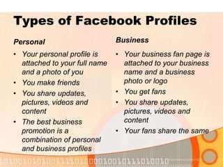 Types of Facebook ProfilesBusinessPersonalYour personal profile is attached to your full name and a photo of youYou make friends You share updates, pictures, videos and contentThe best business promotion is a combination of personal and business profilesYour business fan page is attached to your business name and a business photo or logoYou get fansYou share updates, pictures, videos and contentYour fans share the same