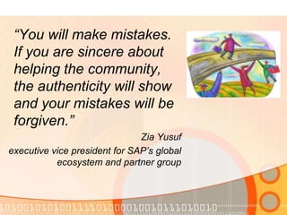 “You will make mistakes. If you are sincere about helping the community, the authenticity will show and your mistakes will be forgiven.” Zia Yusufexecutive vice president for SAP’s global ecosystem and partner group