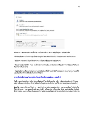 12




หลักๆ แล้ว เฟซบุ๊คจะสามารถตั้งค่าความเป็นส่วนตัวได้ 4 หมวดหมู่ใหญ่ๆ ด้วยกันครับ คือ

- Profile ตั้งค่าว่าเมื่อคนต่างๆ เปิดเข้ามาดูหน้าโปรไฟล์ของเราแล้ว จะมองเห็นอะไรได้มากแค่ไหน

- Search กําหนดว่าใครบ้างที่จะหาเราเจอเมื่อพิมพ์ชื่อของเราในช่องค้นหา

- News Feed and Mini-Feed ตรงนี้จะกําหนดว่าคนอื่นๆ จะเห็นความเคลื่อนไหวว่าเราไปคุยอะไรกับใคร
ไปทําอะไรกับใครบ้าง

- Applications หรือพวกโปรแกรมต่างๆ นับสิบที่เราใส่ไว้ในหน้าโปรไฟล์ของเรา เราก็สามารถกําหนดได้
เช่นเดียวกันว่าใครจะมีสิทธิ์เห็นอันไหนได้บ้าง

การเซ็ทค่า Privacy ในเฟซบุ๊ค เรื่องสาคัญที่ ถูกมองข้าม – ตอนที่ 2

วันนี้เรามาดูกันต่อเรื่องการตั้งค่าความเป็นส่วนตัวในเฟซบุ๊คนะครับ หลังจากที่คุณคลิกเข้ามาที่ Privacy
แล้ว จะมีหมวดหมู่หลักอยู่ 4 หมวดด้วยกันที่คุณสามารถเซ็ทค่าต่างๆ ได้ เรามาดูหมวดแรกกันเลยดีกว่า

Profile – อย่างทีได้บอกไว้คร่าวๆ ว่าตรงนี้จะเป็นส่วนที่กําหนดว่าคนอื่นๆ จะสามารถเห็นอะไรได้บ้างใน
โปรไฟล์ของเรา ในส่วนของ Profile ตรงนี้จะมี 2 แท็บนะครับ แท็บแรกคือ Basic และอีกอันคือ Contact
Information ผมคงจะไม่มานั่งแปลนะครับว่าแต่ละข้อย่อยคืออะไรบ้าง เพราะคิดว่าถ้าเราเล่นเฟซบุ๊คมาระ
 