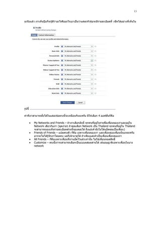 13


ยะนึงแล้ว เราเห็นปฺุบก็จะรู้ดีว่าอะไรคืออะไรเอาเป็นว่าแต่ละหัวข้อจะมีรายละเอียดที่ เซ็ทได้อย่างที่เห็นใน




รูปนี้

ค่าที่เราสามารถตั้งได้ในแต่ละข้อตรงนี้จะเหมือนกันนะครับ มีให้เลือก 4 ออฟชั่นก็คือ

            My Networks and Friends – ถ้าเราเลือกอันนี้ ทุกคนที่อยู่ในรายชื่อเพื่อนของเราและอยู่ใน
             Network เดียวกับเรา (พูดง่ายๆ ถ้าคุณเลือก Network เป็น Thailand ทุกคนที่อยู่ใน Thailand
             จะสามารถมองเห็นรายละเอียดส่วนนี้ ของคุณได้ ถึงแม้เค้ายังไม่ได้แอ็ดคุณเป็นเพื่อน)
            Friends of Friends – แปลตรงตัว ก็คือ เฉพาะเพื่อนของเรา และเพื่อนของเพื่อนนั่นแหละครับ
             อาจจะไม่ได้รู้จักเราโดยตรง แต่ก็เข้ามาดูได้ ถ้าเพียงแต่เค้าเป็นเพื่อนเพื่อนของเรา
            All Friends – ก็คือเฉพาะเพื่อนที่เราแอ็ด ไว้แล้วเท่านั้น ไม่ใช่เพื่อนหมดสิทธิ์
            Customize – ตรงนี้เราจะสามารถเลือกเป็นแบบผสมผสานได้ เช่นอนุญาติเฉพาะเพื่อนในบาง
             network
 