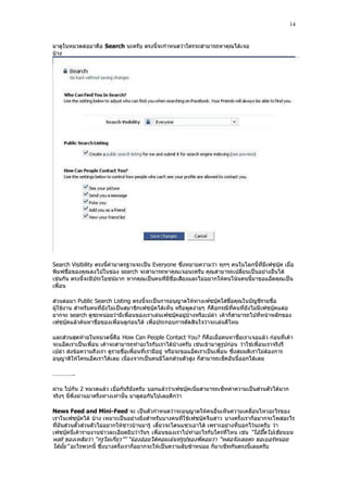 14


มาดูในหมวดต่อมาคือ Search นะครับ ตรงนี้จะกําหนดว่าใครจะสามารถหาคุณได้เจอ
บ้าง




Search Visibility ตรงนี้ค่ามาตรฐานจะเป็น Everyone ซึ่งหมายความว่า ทุกๆ คนในโลกนี้ที่มีเฟซบุ๊ค เมื่อ
พิมพ์ชื่อของคุณลงไปในข่อง search จะสามารถหาคุณเจอนะครับ คุณสามารถเปลี่ยนเป็นอย่างอื่นได้
เช่นกัน ตรงนี้จะมีประโยชน์มาก หากคุณเป็นคนที่มีชื่อเสียงและไม่อยากให้คนโน้นคนนี้มาขอแอ็ดคุณเป็น
เพื่อน

ส่วนต่อมา Public Search Listing ตรงนี้จะเป็นการอนุญาตให้ทางเฟซบุ๊คใส่ชื่อคุณในบัญชีรายชื่อ
ผู้ใช้งาน สําหรับคนที่ยังไม่เป็นสมาชิกเฟซบุ๊คได้เห็น หรือพูดง่ายๆ ก็คือกรณีที่คนที่ยังไม่มีเฟซบุ๊คแต่อ
ยากจะ search ดูซะหน่อยว่ามีเพื่อนของเราเล่นเฟซบุ๊คอยู่บ้างหรือเปล่า เค้าก็สามารถไปที่หน้าหลักของ
เฟซบุ๊คแล้วค้นหาชื่อของเพื่อนดูก่อนได้ เพื่อประกอบการตัดสินใจว่าจะเล่นดีไหม

และส่วนสุดท้ายในหมวดนี้คือ How Can People Contact You? ก็คือเมื่อคนหาชื่อเราเจอแล้ว ก่อนที่เค้า
จะแอ็ดเราเป็นเพื่อน เค้าจะสามารถทําอะไรกับเราได้บ้างครับ เช่นเข้ามาดูรูปก่อน ว่าใช่เพื่อนเราจริงรึ
เปล่า ส่งข้อความถึงเรา ดูรายชื่อเพื่อนที่เรามีอยู่ หรือจะขอแอ็ดเราเป็นเพื่อน ซึ่งสมมติเราไม่ต้องการ
อนุญาติให้ใครแอ็ดเราได้เลย เนื่องจากเป็นคนมีโลกส่วนตัวสูง ก็สามารถเช็คอันนี้ออกได้เลย

…………..

ผ่าน ไปกัน 2 หมวดแล้ว เบื่อกันรึยังครับ บอกแล้วว่าเฟซบุ๊คเนี่ยสามารถเซ็ทค่าความเป็นส่วนตัวได้มาก
จริงๆ นี่พึ่งผ่านมาครึ่งทางเท่านั้น มาดูต่อกันไปเลยดีกว่า

News Feed and Mini-Feed จะ เป็นตัวกําหนดว่าจะอนุญาตให้คนอื่นเห็นความเคลื่อนไหวอะไรของ
เราในเฟซบุ๊คได้ บ้าง เหมาะเป็นอย่างยิ่งสําหรับบางคนที่ใช้เฟซบุ๊คจีบสาว บางครั้งเราก็อยากจะโพสอะไร
ที่มันส่วนตั๊วส่วนตัวไม่อยากให้ชาวบ้านมารู้ เดี๋ยวจะโดนแซวเอาได้ เพราะอย่างที่บอกไว้นะครับ ว่า
เฟซบุ๊คนี่เค้ารายงานข่าวละเอียดยิบว่าวันๆ เพื่อนของเราไปทําอะไรกับใครที่ไหน เช่น “ไอ้ปื๊ดไปเขียนบน
wall ของเหลิมว่า “กรูไม่เกี่ยว”” “น้องอ้อยได้คอมเม้นท์รูปของพี่ดอมว่า “หล่อจังเลยค่ะ ขอเบอร์หน่อย
ได้มั้ย” อะไรพวกนี้ ซึ่งบางครั้งเราก็อยากจะให้เป็นความลับซ้าหน่อย ก็มาเซ็ทกันตรงนี้เลยครับ
 