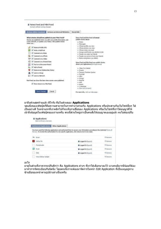 15




มาถึงส่วนสุดท้ายแล้ว ดีใจจัง คือในส่วนของ Applications
จุดแข็งของเฟซบุ๊คก็คือความสามารถในการทํางานร่วมกับ Applications หรือประสานกับเว็บไซท์อื่นๆ ได้
เป็นอย่างดี ในหน้าแรกที่เราคลิกไปก็จะเห็นรายชื่อของ Applications หรือเว็บไซท์ที่เราได้อนุญาติให้
เข้าถึงข้อมูลในเฟซบุ๊คของเรานะครับ ตรงนี้ส่วนใหญ่เราเป็นคนสั่งให้อนุญาตเองอยู่แล้ว คงไม่ต้องปรับ




อะไร
มาดูในส่วนที่เราควรจะปรับดีกว่า คือ Applications ต่างๆ ที่เราได้เลือกมาลงไว้ บางคนมีมากมีน้อยก็ต้อง
มาทําการจัดระเบียบกันนิดนึง โดยตรงนี้เราจะต้องมาจัดการในหน้า Edit Application ที่เป็นเมนูอยู่ทาง
ซ้ายมือของหน้าตามรูปข้างล่างนี้นะครับ
 