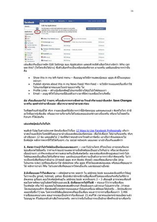 16




เช่นเดียวกันเมื่อเราคลิก Edit Settings ของ Application แต่ละตัวจะมีตัวเลือกให้เราเซ้ทว่า Who can
see this? (ให้ใครเห็นได้บ้าง) ซึ่งตัวเลือกก็จะเป็นเหมือนข้อที่ผ่านๆ มานะครับ แต่มีแถมอีกมากกว่านั้น
คือ

       Show this in my left-hand menu – คืออนุญาตให้มีการแสดงปุุมของ apps ตัวนี้ในเมนูของ
        หน้าเรา
       Publish stories about this in my News Feed/ Mini-Feed – จะให้มีการเผยแพร่เรื่องที่เราใช้
        โปรแกรมนี้สู่สาธารณะและในหน้าของเราหรือ ไม่
       Profile Links – สร้างปุุมช็อทคัตสู่โปรแกรมนี้ข้างใต้รูปโปรไฟล์ของเรา
       Email – อนุญาติให้โปรแกรมนี้อีเมล์ถึ งเราเวลาที่มีความเคลื่อนไหวเกิดขึ้น

อ้อ เกือบลืมบอกไป ว่าทุกๆ ครั้งหลังจากเราเซ็ทค่าอะไรแล้วก็ตามอย่าลืมคลิก Save Changes
นะครับ อุตส่าห์ทามาตั้งเยอะ เดี๋ยวจะมาตกม้าตายซะก่อน

ในที่สุดก็จบหัวข้อนี้ได้ จริงๆ รายละเอียดก็ยังมีมากกว่านี้อีกนิดหน่อย แต่หมดแรงแล้ ว พิมพ์ไม่ไหว ถ้ามี
อะไรที่อยากรู้เพิ่มเติม หรืออยากถามก็ถามกันได้ในช่องคอมเม้นท์ข้างล่างนี้นะครับ หรือจะไปโพสท์ใน
Forum ก็ได้เช่นกัน

เล่นเฟซบุ๊คยังไงให้โปร

พอดีเข้าไปดูเว็บต่างประเทศ มีคนนึงเขียนไว้เรื่อง 12 Ways to Use Facebook Professinally เห็นว่า
น่าสนใจและมีประโยชน์ดีก็เลยเอามาอ้างอิงและดัดแปลงนิดหน่อย เพื่อให้เพื่อนๆ ได้อ่านกันนะครับ จริงๆ
เค้าเขียนมา 12 ข้อ แต่ผมตัดไป 2 ข้อที่คิดว่าค่อนข้างจะไกลตั วเรานิดนึง เอาเป็นว่าถึงแม้คุณจะไม่
มีเฟซบุ๊ค หลักการพวกนี้ก็ใช้ได้กับทุกๆ เว้บ social network เลยแหละ มาเข้าเรื่องกันเลยดีกว่า

1. คิดซะว่าหน้าโปรไฟล์มันเป็นห้องนอนของเรา – เวลาไปบ้านใครๆ ที่ไหนใหม่ เราทุกคนก็คงจะ
ชอบสังเกตใช่มั้ยครับ ว่าท่านเจ้าของบ้านแต่ละท่านนั้นมีรสนิยมเป็นอย่างไรกันบ้าง หรือเวลามีแขกมา
เยี่ยมบ้านเรา เราก็คงจะต้องทําความสะอาดกันเป็นพิเศษนิดนึง คุณจะต้องพึงระลึกอยู่เสมอว่าหน้าโปร
ไฟล์ของคุณนั้นเปรียบได้กับที่สาธารณะ และมันบ่งบอกถึงความเป็นตัวเรามากกว่าที่เราคิดนะครับ ไม่ว่า
จะเป็นหนังสือที่คุณ กําลังอ่าน (ถ้าคุณมี apps พวก Books iRead) เพลงที่คุณเลือกมาเปิด (ด้วย
โปรแกรม iLike) รูปที่คุณเลือกมาใส่ slideshow หรือ apps ที่โชว์ของสะสมของคุณ หรือของที่คุณอยาก
ได้ หลักการง่ายๆ ก็คือ โชว์เฉพาะสิ่งที่คุณอยากให้คนอื่นเห็น และซ่อนอย่างอื่นซะ

2.มีเพื่อนเยอะไว้ไม่เสียหาย – เฟซบุ๊คสามารถ search ใน address book ของแต่ละอีเมล์ที่เราใช้อยู่
ไม่ว่าจะเป็น gmail, hotmail, yahoo ซึ่งปกติเรามักจะมีรายชื่อเพื่อนที่ไม่ค่อยเหมือนกันหรือไม่ก็มีการ
อัพเดทอ ยู่เรื่อยๆ ลองให้เฟซบุ๊คค้นดูใน address book พวกนั้นทุกๆ 2 – 3 เดือนดูสิ อาจจะพบเพื่อนที่
คุณไม่คาดคิดมาอยู่ในลิสท์ได้อีกเยอะเลย 3. มีเพื่อนมากไปก็ไม่ดี – ท่องเอาไว้ว่ารายชื่อเพื่อน
ในเฟซบุ๊ค หรือ hi5 ของคุณไม่ใช่สมุดสะสมสตีกเกอร์ ที่พอมีเยอะๆ แล้วจะเอาไปแลกรางวัล (จําขนม
โดเรมอนตอนเด็กๆ ที่สะสมสติ๊กเกอร์ดรากอนบอลเอาไปแลกเครื่องแ ฟมิคอมได้ปะครับ ….ใครรุ่นเดียวกะ
ผมยกมือขึ้น!!!) คุณ ไม่ควรจะมีนิสัยแอ็ดทุกคนที่ขอเป็นเพื่อน ผมเดาว่าจากรายชื่อเพื่อนกว่า 3.496
รายชื่อของคนบางคน คุณอาจจะคุยเป็นประจํากับเพื่อนแค่ 15 คนก็ได้ เวลาคนแปลกหน้าขอแอ็ดมาแล้ว
ไม่อนุญาต ก็ไม่ต้องกลัวเค้าเสียใจหรอกครับ เพราะว่าหนึ่งในนั้นอาจจะเป็นมิจฉาชีพที่จะเข้ามาเพื่อหวัง
 