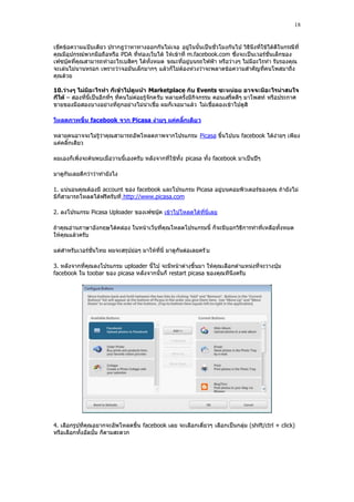 18


เช็คข้อความแปฺบเดียว ปรากฎว่าหาทางออกกันไม่เจอ อยู่ในนั้นเป็นชั่วโมงกันไป วิธีนึงที่ใช้ได้ดีในกรณีที่
คุณมีอุปกรณ์พวกมือถือหรือ PDA ที่ท่องเว็บได้ ให้เข้าที่ m.facebook.com ซึ่งจะเป็นเวอร์ชั่นเล็กของ
เฟซบุ๊คที่คุณสามารถทําอะไรเบสิคๆ ได้ทั้งหมด ขณะที่อยู่บนรถไฟฟูา หรือว่า งๆ ไม่มีอะไรทํา รับรองคุณ
จะเล่นไม่นานหรอก เพราะว่าจอมันเล็กมากๆ แล้วก็ไม่ต้องห่วงว่าจะพลาดข้อความสําคัญที่คนโพสมาถึง
คุณด้วย

10.ว่างๆ ไม่มีอะไรทา ก็เข้าไปดูหน้า Marketplace กับ Events ซะหน่อย อาจจะมีอะไรน่าสนใจ
ก็ได้ – สองที่นี้เป็นอีกที่ๆ ที่คนไม่ค่อยรู้จักครับ หลายครั้งมีกิจกรรม คอนเสริ์ตดีๆ มาโพสท์ หรือประกาศ
ขายของมือสองบางอย่างที่ถูกอย่างไม่น่าเชื่อ ผมก็เจอมาแล้ว ไม่เชื่อลองเข้าไปดูสิ

โหลดภาพขึ้น facebook จาก Picasa ง่ายๆ แค่คลิ๊กเดีย ว

หลายคนอาจจะไม่รู้ว่าคุณสามารถอัพโหลดภาพจากโปรแกรม Picasa ขึ้นไปบน facebook ได้ง่ายๆ เพียง
แค่คลิ๊กเดียว

ผมเองก็เพิ่งจะค้นพบเมื่อวานนี้เองครับ หลังจากที่ใช้ทั้ง picasa ทั้ง facebook มาเป็นปีๆ

มาดูกันเลยดีกว่าว่าทํายังไง

1. แน่นอนคุณต้องมี account ของ facebook และโปรแกรม Picasa อยู่บนคอมพิวเตอร์ของคุณ ถ้ายังไม่
มีก็สามารถโหลดได้ฟรีครับที่ http://www.picasa.com

2. ลงโปรแกรม Picasa Uploader ของเฟซบุ๊ค เข้าไปโหลดได้ที่นี่เลย

ถ้าคุณอ่านภาษาอังกฤษได้คล่อง ในหน้าเว็บที่คุณโหลดโปรแกรมนี้ ก็จะมีบอกวิธีการทําที่เหลือทั้งหมด
ให้คุณแล้วครับ

แต่สําหรับเวอร์ชั่นไทย ผมจะสรุปย่อๆ มาให้ที่นี่ มาดูกันต่อเลยครั บ

3. หลังจากที่คุณลงโปรแกรม uploader นี้ไป จะมีหน้าต่างขึ้นมา ให้คุณเลือกตําแหน่งที่จะวางปุุม
facebook ใน toobar ของ picasa หลังจากนั้นก็ restart picasa ของคุณทีนึงครับ




4. เลือกรูปที่คุณอยากจะอัพโหลดขึ้น facebook เลย จะเลือกเดี่ยวๆ เลือกเป็นกลุ่ม (shift/ctrl + click)
หรือเลือกทั้งอัลบั้ม ก็ตามสะดวก
 
