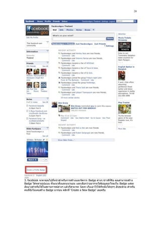20




3. facebook จะพาคุณไปที่หน้าสําหรับการสร้างและจัดการ Badge ต่างๆ ข่าวดีก็คือ คุณสามารถสร้าง
Badge ได้หลายรูปแบบ ทั้งแนวตั้งและแนวนอน และเลือกว่าอยากจะใส่ข้อมูลอะไรลงใน Badge แต่ละ
อันบางสําหรับใช้ในสถานการณ์ต่างๆ แล้วก็สามารถ Save เก็บเอาไว้ใช้ทีห ลังได้ทุกๆ อันซะด้วย สําหรับ
คนที่ยังไม่เคยสร้าง Badge มาก่อน คลิกที่ „Create a New Badge‟ เลยครับ
 