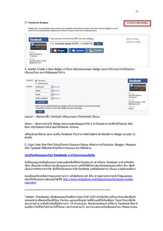 21




4. พอคลิก Create a New Badge เราก็จะมาเลือกรูปแบบของ Badge ของเรากันว่าอยากจะให้ออกมา
เป็นแบบไหน อยากใส่ข้อมูลอะไรบ้าง




Layout – เลือกแนวตั้ง (Vertical) หรือแนวนอน (Horizontal) นั่นเอง

Items – เลือกว่าอย่างให้ Badge ของเราแสดงข้อมูลอะไรบ้าง ถ้าไม่พอสามารถเพิ่มได้โดยกด Add
item หรือไม่ต้องการก็เ อาออกได้โดยกด remove

เสร็จแล้วอย่าลืมกด save นะครับ facebook ก็จะนําเรากลับไปสู่หน้าสําหรับจัดการ Badge (ตามข้อ 3)
อีกครั้ง

5. Copy Code ที่เค้าให้มาไปแปะในหน้าเว็บของเราได้เลย หรือถ้าเราจะไปแปะบน Blogger, Myspace
หรือ Typepad ก็มีลิงค์สําเร็จรูปให้เรากดแบบง่ ายๆ ได้อีกด้วย

เข้าสู่โลกสังคมออนไลน์ Facebook จากโปรแกรมบนมือถือ

วันนี้ขออนุญาตหยิบยืมบทความของบล็อกอื่นที่มีประโยชน์มากๆ สําหรับคอ facebook มาฝากกันครับ
จริงๆ เป็นบทความที่อยากจะเขี ยนเองมานานมาก แต่ไม่ได้มีโอกาสมานั่งทดลองอย่างจริงๆ จังๆ เสียที
เนื่องจากทรัพยากรจํากัด ซึ่งก็คือเรื่องของการใช้ facebook บทมือถือรุ่นต่างๆ นั่นเอง มาดูกันเลยดีกว่า

ก่อนอื่นขอให้เครดิตเจ้าของบทความจาก whatphone.net ครับ ท่านผู้อ่านสามารถเข้าไปดูและคอม
เม้นท์ให้กับบทความต้นฉบับได้ที่นี่ http://www.whatphone.net/blog/articles/facebook-mobile-
natz.html

===========================================

“เฟซบุ๊ก” (Facebook) หรือสังคมออนไลน์ซึ่งกําเนิดมาในปี 2547 สําหรับใช้งานรั้วมหาวิทยาลัยเพื่อให้
ทุกคนเข้ามาอัพเดทเรื่องที่เรียน กิจกรรม และแบ่งปันรูปภาพที่ตัวเองมีให้กับเพื่อนๆ ในมหาวิทยาลัยได้
อย่างง่ายดาย จนถึงปัจจุบันมีผู้ใช้งานกว่า 24 ล้านคนแล้ว วัตถุประสงค์ของการใช้งาน Facebook คือการ
แบ่งปันว่าวันนี้ใครไปทําอะไรที่ไหนมา อยากจะเล่าอะไร อยากจะเล่นเกมกับเพื่อนคนไหน หรืออยากมอบ
 
