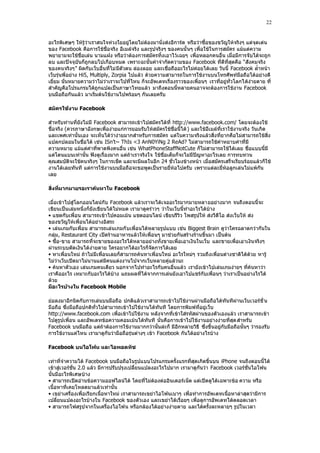 22


อะไรพิเศษๆ ให้รู้ว่าเราสนใจห่วงใยอยู่โดยไม่ต้องมานั่งส่งอีการ์ด หรือว่าซื้อของขวัญให้จริงๆ แต่จุดเด่น
ของ Facebook คือการใช้ชื่อจริง อีเมล์จริง และรูปจริงๆ ของคนนั้ นๆ เพื่อใช้ในการสมัคร แม้แต่ความ
พยายามจะใช้ชื่อเล่น นามแฝง หรือว่าต้องการสมัครทิ้งเอาไว้เฉยๆ เพื่อหลอกคนอื่น เมื่อมีการจับได้จะถูก
ลบ และปัจจุบันก็ถูกลบไปเกือบหมด เพราะฉะนั้นคําจํากัดความของ Facebook ที่ดีที่สุดคือ “สังคมจริง
ของคนจริงๆ” ผิดกับเว็บอื่นที่ไม่ มีตัวตน ล่องลอย และเชื่อถืออะไรไม่ค่อยได้เลย วันนี้ Facebook ล้ําหน้า
เว็บรุ่นพี่อย่าง Hi5, Multiply, Zorpia ไปแล้ว ด้วยความสามารถในการใช้งานบนโทรศัพท์มือถือได้อย่างดี
เยี่ยม นั่นหมายความว่าไม่ว่าเราจะไปที่ไหน ก็จะอัพเดทเรื่องราวของเพื่อนๆ เราที่อยู่ทั่วโลกได้ง่ายดาย ที่
สําคัญคือโปรแกรมได้ถูกแปลเป็นภาษาไทยแล้ว มาถึงตอนนี้หลายคนอาจจะต้องการใช้งาน Facebook
บนมือถือกันแล้ว มาเริ่มต้นใช้งานไปพร้อมๆ กันเลยครับ

สมัครใช้งาน Facebook

สําหรับท่านที่ยังไม่มี Facebook สามารถเข้าไปสมัครได้ที่ http://www.facebook.com/ โดยจะต้องใช้
ชื่อจริง (ควรภาษาอังกษเพื่อง่ายแก่การยอมรับให้สมัครใช้ชื่อนี้ได้ ) และใช้อีเมล์ที่เราใช้งานจริง วันเกิด
และเพศเท่านั้นเอง จะเห็นได้ว่าง่ายมากสําหรับการสมัคร แต่ในความจริงแล้วสิ่งที่ยากคือไม่สามารถใช้สิ่ง
แปลกปลอมในชื่อได้ เช่น ISn‟t~ ThIs <3 AnN0YiNg 2 ReAd? ไม่สามารถใช้คําหยาบคําที่มี
ความหมาย แม้แต่คําที่พาดพิงคนอื่น เช่น WhatPhoneStaffNotCute ก็ไม่สามารถใช้ได้เลย ชื่อแบบนี้มี
แต่โดนแบนเท่านั้น ฟังดูเรื่องมาก แต่ถ้าเราจริงใจ ใช้ชื่อเต็มก็จะไม่มีปัญหาอะไรเลย การทบทวน
คุณสมบัติจะใช้คนจริงๆ ในการเช็ค และจะมีผลในอีก 24 ชั่วโมงข้างหน้า เมื่อสมัครเสร็จเรียบร้อยแล้วก็ใช้
งานได้เลยทันที แต่การใช้งานบนมือถือจะขอพูดเป็นรายยี่ห้อไปครับ เพราะแต่ละยี่ห้อลูกเล่นไม่แพ้กัน
เลย

สิ่งที่มากมายรอเราค้นหาใน Facebook

เมื่อเข้าไปสู่โลกออนไลน์กับ Facebook แล้วเราจะได้เจออะไรมากมายหลายอย่างมาก จนถึงตอนนี้จะ
เขียนเป็นเล่มหนึ่งก็ยังเขียนได้ไม่หมด เรามาดูคร่าวๆ ว่าในเว็บนี้ทําอะไรได้บ้าง
• แชตกับเพื่อน สามารถเข้าไปคอมเม้น แชตออนไลน์ เขียนรีวิว โพสรูปให้ ส่งวีดีโอ ส่งเว็บให้ ส่ง
ของขวัญให้เพื่อนได้อย่างอิสระ
• เล่นเกมกับเพื่อน สามารถเล่นเกมกั บเพื่อนได้หลายรูปแบบ เช่น Biggest Brain ดูว่าใครฉลาดกว่ากันใน
กลุ่ม, Restaurant City เปิดร้านอาหารแล้วให้เพื่อนๆ มาช่วยกันสร้างร้านขึ้นมา เป็นต้น
• ซื้อ-ขาย สามารถที่จะขายของอะไรได้หลายอย่างทั้งขายเพื่อเอาเงินในเว็บ และขายเพื่อเอาเงินจริงๆ
ผ่านระบบตัดเงินได้ง่ายดาย ใครอยากได้อะไรก็จัดการได้เลย
• หาเพื่อนใหม่ ถ้าไม่มีเพื่อนเลยก็สามารถค้นหาเพื่อนใหม่ อะไรใหม่ๆ รวมถึงเพื่อนต่างชาติได้ด้วย หารู้
ไม่ว่าเว็บเปิดมาไม่นานแต่มีคนแต่งงานไปจากเว็บหลายคู่แล้วนะ
• ค้นหาตัวเอง เล่นเกมคนเดียว นอกจากไปทําอะไรกับคนอื่นแล้ว เรายังเข้าไปเล่นเกมง่ายๆ ที่ค้นหาว่า
เราคืออะไร เหมาะกับอะไรได้บ้าง แถมผลที่ได้จากการเล่นยังเอาไปแชร์กับเพื่อนๆ ว่าเราเป็นอย่างไรได้
ด้วย
มีอะไรบ้างใน Facebook Mobile

ย่อลงมาอีกนิดกับการเล่นบนมือถือ ปกติแล้วเราสามารถเข้าไปใช้งานผ่านมือถือได้ทันทีผ่านเว็บเวอร์ชั่ น
มือถือ ซึ่งมือถือปกติทั่วไปสามารถเข้าไปใช้งานได้ทันที โดยการพิมพ์ที่อยู่เว็บ
http://www.facebook.com เพื่อเข้าไปใช้งาน หลังจากที่เข้าใส่รหัสผ่านของตัวเองแล้ว เราสามารถเข้า
ไปดูรูปเพื่อน และอัพเดทข้อความคอมเม้นได้ทันที นั่นคือการเข้าไปใช้งานอย่างง่ายที่สุด สําหรับ
Facebook บนมือถือ แต่ถ้าต้องการใช้งานมากกว่านั้นล่ะก็ มีอีกหลายวิธี ซึ่งขึ้นอยู่กับมือถือนั้นๆ ว่ารองรับ
การใช้งานแค่ไหน เรามาดูกันว่ามือถือรุ่นต่างๆ เข้า Facebook กันได้อย่างไรบ้าง

Facebook บนไอโฟน และไอพอตทัช

เท่าที่จําความได้ Facebook บนมือถือในรูปแบบโปรแกรมครั้งแรกที่สุดเกิดขึ้นบน iPhone จนถึงตอนนี้ได้
เข้าสู่เวอร์ชั่น 2.0 แล้ว มีการปรับปรุงเปลี่ยนแปลงอะไรไปมาก เรามาดูกันว่า Facebook เวอร์ชั่นไอโฟน
นั้นมีอะไรพิเศษบ้าง
• สามารถเปิดอ่านข้อความออฟไลน์ได้ โดยที่ไม่ต้องต่ออินเตอร์เน็ต แต่เปิดดูได้เฉพาะข้อ ความ หรือ
เนื้อหาที่เคยโหลดมาแล้วเท่านั้น
• เขย่าเครื่องเพื่อเรียกเนื้อหาใหม่ เราสามารถเขย่าไอโฟนเบาๆ เพื่อทําการอัพเดทเนื้อหาล่าสุดว่ามีการ
เปลี่ยนแปลงอะไรบ้างใน Facebook ของตัวเอง และเขย่าได้เรื่อยๆ เพื่อดูการอัพเดทได้ตลอดเวลา
• สามารถโฟสรูปจากในเครื่องไอโฟน หรือกล้องได้อย่างง่ายดาย และได้ครั้งละหลายๆ รูปในเวลา
 