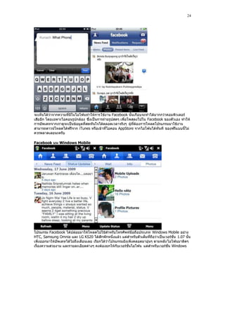 24




จะเห็นได้ว่าจากความที่มีในไอโฟนทําให้การ ใช้งาน Facebook นั้นเกือบจะทําได้มากกว่าคอมพิวเตอร์
เสียอีก โดยเฉพาะไอคอนรูปกล้อง ซึ่งเป็นการถ่ายรูปสดๆ เพื่อโพสลงไปใน Facebook ของตัวเอง ทําให้
การอัพเดทจากเราดูจะเป็นข้อมูลที่สดทันใจได้ตลอดเวลาจริงๆ ผู้ที่ต้องการโหลดโปรแกรมมาใช้งาน
สามารถดาวน์โหลดได้ฟรีจาก iTunes หรือเข้าที่ไอคอน AppStore จากไอโฟนได้ทันที ของฟรีแบบนี้ไม่
ควรพลาดเลยนะครับ

Facebook บน Windows Mobile




โปรแกรม Facebook ได้ปล่อยมาให้โหลดไปใช้สําหรับโทรศัพท์มือถือประเภท Windows Mobile อย่าง
HTC, Samsung Omnia และ LG KS20 ได้สักพักหนึ่งแล้ว แต่สําหรับตัวเต็มที่ถือว่าเป็นเวอร์ชั่น 1.07 นั้น
เพิ่งออกมาให้อัพเดทได้ไม่ถึงเดือนเลย เรียกได้ว่าโปรแกรมยังเพิ่งคลอดมาอุ่นๆ ตามหลัง ไอโฟนมาติดๆ
เรื่องความสวยงาม และรายละเอียดต่างๆ คงต้องยกให้กับเวอร์ชั่นไอโฟน แต่สําหรับเวอร์ชั่น Windows
 