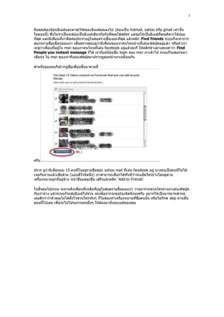 3


คือคุณต้องปูอนอีเมล์และพาสเวิร์ดของอีเมล์คุณลงไป (ต้องเป็น hotmail, yahoo หรือ gmail เท่านั้น
ในตอนนี้) ซึ่งไม่จําเป็นจะต้องเป็นอี เมล์เดียวกันกับที่คุณใช้สมัคร แต่ขอให้เป็นอีเมล์ที่คุณคิดว่าใช้บ่อย
ที่สุด และมีเพื่อนที่เราติดต่อประจําอยู่ในสมุดรายชื่อเยอะที่สุด แล้วคลิก Find friends ระบบก็จะทําการ
สแกนรายชื่อเพื่อนของเรา เพื่อตรวจสอบดูว่ามีเพื่อนของเราคนไหนบ้างที่เล่นเฟซบุ๊คอยู่แล้ว หรือถ้าเรา
จะดูว่าเพื่อนที่อยู่ใน msn ของเราคนไหนที่เล่น facebook อยู่แล้วละก็ ให้คลิกข้างล่างตรงคําว่า Find
People you instant message ก็ได้ เราก็แค่ปูอนชื่อ login ของ msn เราเข้าไป ระบบก็จะสแกนหา
เพื่อนๆ ใน msn ของเราที่เล่นเฟซบุ๊คมาปรากฎต่อหน้าเราเหมือนกัน

สําหรับของผมก็ปรากฎชื่อเพื่อนขึ้นมาตามนี้




ครับ

ปราก ฎว่ามีเพื่อนผม 15 คนที่ในอยู่รายชื่อของ yahoo mail ที่เล่น facebook อยู่ บางคนเป็นคนที่ไม่ได้
เจอกันนานแล้วเสียด้วย (แอบดีใจนิดนึง) เราสามารถเลือกได้ทันทีว่าจะแอ็ดใครบ้างโดยดูตาม
เครื่องหมายถูกที่อยู่ข้าง หน้าชื่อแต่ละชื่อ เสร็จแล้วคลิก „Add to Friends‟

ในขั้นต่อไประบบ จะถามถึงเพื่อนที่เหลือที่อยู่ในสมุดรายชื่อของเรา ว่าอยากจะชวนใครบ้างมาเล่นเฟซบุ๊ค
กับเราบ้าง แล้วระบบก็จะส่งอีเมล์ไปชวน ตรงนี้อยากจะขอร้องนิดนึงนะครับ อยากให้เป็นมารยาทสากล
เลยดีกว่าว่าถ้าคุณไม่ได้ตั้งใจชวนใครจริงๆ ก็ไม่ต้องทําเครื่องหมายที่ชื่อคนนั้น หรือไม่ก็กด skip ผ่านขั้น
ตอนนี้ไปเลย เพื่อจะไม่ไปรบกวนคนอื่นๆ ให้ต้องมานั่งลบเมล์ของคุณ
 