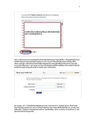 4




หลัง จากนั้นระบบจะถามรายละเอียดเกี่ยวกับโรงเรียนมัธยมและมหาวิทยาลัยที่เรา เรียนอยู่หรือเรียนจบมา
ตรงนี้สําหรับคนต่างประเทศจะมีประโยชน์มากๆ ครับ เพราะทําให้คนที่ไม่ได้เจอกันมาเป็นสิบๆ ปีได้
กลับมาเจอกันอีก แต่สําหรับคนไทยยังไม่มีฐานข้อมูลตรงนี้ ผมลองพิมพ์ชื่อโรงเรียนและมหาวิทยาลัย
ต่างๆ ลงไป ก็ขั้นมาแต่ว่า not found ยกเว้นพวกโรงเรียนอินเตอร์ที่มีรายชื่อขึ้นมาประมาณสิบโรงเรียนได้
ตรงนี้ถ้าไม่เจอสถาบั นของตัวเองก็สามารถคลิก skip ไปได้เลยครับ




สุด ท้ายแล้ว เย่!!! จะได้ลงมือเล่นเฟซบุ๊คกับเค้าซะที ทางระบบจะถาม network ของเรา ซึ่งเค้าจะจัด
กลุ่มไว้เป็นเมืองและประเทศ เพราะว่าจะมีประโยชน์กับเราในการค้นหาสิ่งที่ใกล้ตัวได้ง่ายๆ เอาเป็นว่าคุณ
ก็เพียงเลือก Thailand ถ้าคุณอยู่ในประเทศไทย โดยคลิกที่ช่อง other countries (ตามรูปข้างล่าง) แล้ว
เลือกประเทศไทยในเมนูนะครับ
 