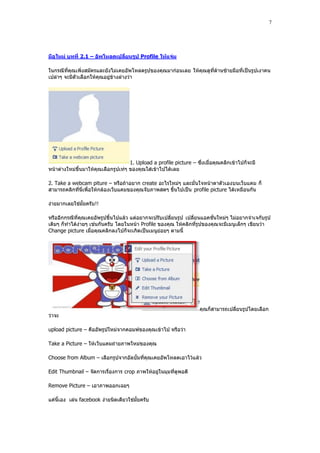 7




มือใหม่ บทที่ 2.1 – อัพโหลดเปลี่ยนรูป Profile ให้แจ่ม

ในกรณีที่คุณเพิ่งสมัครและยังไม่เคยอัพโหลดรูปของคุณมาก่อนเลย ให้คุณดูที่ด้านซ้ายมือที่เป็นรูปเงาคน
เปล่าๆ จะมีตัวเลือกให้คุณอยู่ข้างล่างว่า




                                     1. Upload a profile picture – ซึ่งเมื่อคุณคลิกเข้าไปก็จะมี
หน้าต่างใหม่ขึ้นมาให้คุณเลือกรูปเท่ๆ ของคุณใส่เข้าไปได้เลย

2. Take a webcam piture – หรือถ้าอยาก create อะไรใหม่ๆ และมั่นใจหน้าตาตัวเองบนเว็บแคม ก็
สามารถคลิกที่นี่เพื่อให้กล้องเว็บแคมของคุณจับภาพสดๆ ขึ้นไปเป็น profile picture ได้เหมือนกัน

ง่ายมากเลยใช่มั้ยครับ!!

หรืออีกกรณีที่คุณเคยอัพรูปขึ้นไปแล้ว แต่อยากจะปรับเปลี่ยนรูป เปลี่ยนแอคชั่นใหม่ๆ ไม่อยากจําเจกับรูป
เดิมๆ ก็ทําได้ง่ายๆ เช่นกันครับ โดยในหน้า Profile ของคุณ ให้คลิกที่รูปของคุณจะมีเมนูเล็กๆ เขียนว่า
Change picture เมื่อคุณคลิกลงไปก็จะเกิดเป็นเมนูย่อยๆ ตามนี้




                                                                     คุณก็สามารถเปลี่ยนรูปโดยเลือก
ว่าจะ

upload picture – คืออัพรูปใหม่จากคอมพ์ของคุณเข้าไป หรือว่า

Take a Picture – ให้เว็บแคมถ่ายภาพใหม่ของคุณ

Choose from Album – เลือกรูปจากอัลบั้มที่คุณเคยอัพโหลดเอาไว้แล้ว

Edit Thumbnail – จัดการเรื่องการ crop ภาพให้อยู่ในมุมที่ดูพอดี

Remove Picture – เอาภาพออกเฉยๆ

แค่นี้เอง เล่น facebook ง่ายนิดเดียวใช่มั้ยครับ
 