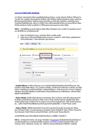 8


หลากหลายวิธีอัพรูปขึ้น facebook

จะว่าไปแล้ว จุดประสงค์การใช้งานยอดฮิตอีกอันนึงของเว็บพวก social network ที่เพื่อนๆ ใช้กันอยู่ ไม่
ว่าจะเป็น hi5, multiply หรือ facebook นั่นก็คือการที่เราได้มีโอกาสอัพโหลดรูปสวยๆ หล่อๆ ของตัวเอง
ขึ้นไปอวดโฉมให้กับเพื่อนๆ ได้ดูกันบนโลกออนไลน์นั่นเอง ซึ่งสําหรับ facebook เองนั้นก็นับว่าตอบ
โจทย์เรื่องนี้ได้ดีทีเดียวครับ เนื่องจากว่ามีวิธีการในการอัพโหลดรูปขึ้นไปได้มากมายหลายวิธีให้เราเลือก
กันได้ตามถนัดเลย วันนี้เรามาดูกันดีกว่าว่าวิธีไหนสะดวกสบายและเหมาะกับเราที่สุด

วิธีที่ 1 - เป็นวิธีที่พื้นฐานและตรงไปตรงมาที่สุด ก็คือการโพสรูปจากหน้า profile ใน facebook ของเรา
เอง ซึ่งก็มีวิธีง่ายๆ ตามขั้นตอนแบบนี้

    1. login เข้า facebook ของเรา แล้วคลิกมาที่หน้า profile นะครับ
    2. ตรงด้านบนๆ เหนือกล่องที่ใช้อัพเดทสถานะของเรา จะเห็นคําว่า Add Photos อยู่เมื่อคลิกเข้า
       ไปก็จะเห็นตัวเลือก 3 ตัวตามนี้นะครับ (ดูตามรูปเลย)




- Create Album: ถ้าเพื่อนๆ มีรูปเยอะๆ อยากจะอัพโหลดทีนึงเป็นชุดก็ต้องเลือกอันนี้ก่อนเลย โดย
ก่อนอื่นเราจะต้องใส่ชื่อ Album, ระบุ Location ซะนิดนึง, แล้วก็คําบรรยายนิดหน่อย รวมถึงยัง set ได้อีก
ซะด้วย ว่าอัลบั้มของเราจะให้ใครเห็นได้บ้าง เสร็จแล้วก็คลิกคําว่ า Post ด้านล่างขวา ก็จะนําเราไปสู่หน้า
uploader ให้เราเลือกไฟล์ที่อยากจะอัพโหลดตามใจชอบได้ทีละหลายๆ ไฟล์พร้อมกัน เสร็จแล้วก็คลิก
upload ก็เสร็จสิ้นพิธีการ

- Post a Photo: อันนี้สําหรับคนที่แค่อยากจะโพสท์รูป เดี่ยวๆ ลงโชว์บน Wall เป็นเหมือนคอมเม้นท์
สําหรับตัวเองให้คนอื่นเข้ามาดูกันง่ายๆ ก็คลิก Post a Photo แล้วก็กด Browse เพื่อเลือกไฟล์ เขียน
คําอธิบายรูปซะหน่อย แล้วก็กด Post ซะ รูปสวยๆ ของเราก็จะมาโผล่อยู่ในหน้า Wall ของตัวเองซะแล้ว
อ้อ… รูปที่เราโพสท์ไว้ด้วยวิธีนี้เนี่ยจะถูกจัดเก็บอยู่รวมกันในอัลบั้มที่ชื่อ ว่า Wall Photos นะครับ

- Take a Photo: วิธีนี้ก็สําหรับคนมั่นใจว่าหน้าตาดี (และกล้องเว็บแคมดี ) ไม่เน้นปรุงแต่ง ให้คุณ
สามารถโหลดภาพสดๆ จากกล้องของคุณลง facebook กันเลย ก็แค่คลิกที่ Take a Photo เว็บแคมก็จะ
จับภาพของคุณ โพสท่าให้สวยๆ แอ๊บแบ๊วกันให้สุดๆ แล้วก็กด post ได้เลยเหมือนกัน

และนั่นก็คือวิธีมาตรฐานที่ง่ายที่สุดสําหรับมือใหม่ครับผม มาดูวิธีอื่นๆ กันต่อดีกว่า

วิธีที่ 2 - สําหรับคนใช้ firefox จะมี plugin ตัวนึงชื่อว่า fireuploader ซึ่งเป็นอีกตัวนึงที่ผมใช้เป็นประจํา
เวลาอัพโหลดซึ่งนอกจากจะอัพโหลดรูปขึน facebook แล้วยังสามารถอัพโหลดไปยังเว็บอื่นๆ เช่น
Youtube, Flickr, Webshots, Picasa, etc. ได้อีกด้วย ต้องลองใช้กันดูครับ ตัวนี้ดีจริงๆ ขอยืนยัน
 