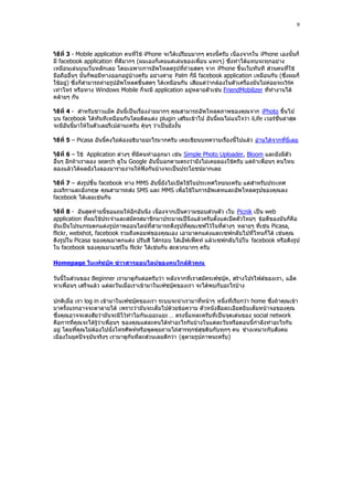 9



วิธีที่ 3 - Mobile application คนทีใช้ iPhone จะได้เปรียบมากๆ ตรงนี้ครับ เนื่องจากใน iPhone เองนั้นก็
                                   ่
มี facebook application ที่ดีมากๆ (ผมเองก็เคยแต่เล่นของเพื่อน แหะๆ) ซึ่งทําได้แทบจะทุกอย่าง
เหมือนเล่นบนเว็บหลักเลย โดยเฉพาะการอัพโหลดรูปที่ถ่ายสดๆ จาก iPhone ขึ้นเว็บทันที ส่วนคนที่ใช้
มือถืออื่นๆ นั้นก็พอมีทางออกอยู่บ้างครับ อย่างค่าย Palm ก็มี facebook application เหมือนกัน (ซึ่งผมก็
ใช้อยู) ซึ่งก็สามารถถ่ายรูปอัพโหลดขึ้นสดๆ ได้เหมือนกัน เสียแต่ว่ากล้องในตัวเครื่องมันไม่ค่อยจะเวิร์ค
        ่
เท่าไหร่ หรือทาง Windows Mobile ก็จะมี application อยู่หลายตัวเช่น FriendMobilizer ที่ทํางานได้
คล้ายๆ กัน

วิธีที่ 4 - สําหรับชาวแม็ค อันนี้เป็นเรื่องง่ายมากๆ คุณสามารถอัพโหลดภาพของคุณจาก iPhoto ขึ้นไป
บน facebook ได้ทันทีเหมือนกันโดยติดแต่ง plugin เสริมเข้าไป อันนี้ผมไม่แน่ใจว่า iLife เวอร์ชั่นล่าสุด
จะมีอันนี้มาให้ในตัวเลยรึเปล่านะครับ คุ้นๆ ว่าเป็นยังงั้น

วิธีที่ 5 – Picasa อันนี้คงไม่ต้องอธิบายอะไรมากครับ เคยเขียนบทความเรื่องนี้ไปแล้ว อ่านได้จากที่นี่เลย

วิธีที่ 6 – ใช้ Application ต่างๆ ที่มีคนทําออกมา เช่น Simple Photo Uploader, Bloom และยังมีตัว
อื่นๆ อีกถ้าเราลอง search ดูใน Google อันนี้บอกตามตรงว่ายังไม่เคยลองใช้ครับ แต่ถ้าเพื่อนๆ คนไหน
ลองแล้วได้ผลยังไงลองมารายงานให้ฟังกันบ้างจะเป็นประโยชน์มากเลย

วิธีที่ 7 – ส่งรูปขึ้น facebook ทาง MMS อันนี้ยังไม่เปิดใช้ในประเทศไทยนะครับ แต่สําหรับประเทศ
อเมริกาและอังกฤษ คุณสามารถส่ง SMS และ MMS เพื่อใช้ในการอัพเดทและอัพโหลดรูปของคุณลง
facebook ได้เลยเช่นกัน

วิธีที่ 8 - อันสุดท้ายนี้ขอแถมให้อีกอันนึง เนื่องจากเป็นความชอบส่วนตัว เว็บ Picnik เป็น web
application ที่ผมใช้ประจําและสมัครสมาชิกมาประมาณปีนึงแล้วครับตั้งแต่เปิดตัวใหม่ๆ ข้อดีของมันก็คือ
มันเป็นโปรแกรมตกแต่งรูปภาพออนไลน์ที่สามารถดึงรูปที่คุณเซฟไว้ในที่ต่างๆ หลายๆ ที่เช่น Picasa,
flickr, webshot, facebook รวมถึงคอมพ์ของคุณเอง เอามาตกแต่งและเซฟกลับไปที่ไหนก็ได้ เช่นคุณ
ดึงรูปใน Picasa ของคุณมาตกแต่ง ปรับสี ใส่กรอบ ใส่เอ็ฟเฟ็คท์ แล้วเซฟกลับไปใน facebook หรือดึงรูป
ใน facebook ของคุณมาแชร์ใน flickr ได้เช่นกัน สะดวกมากๆ ครับ

Homepage ในเฟซบุ๊ค ข่าวสารออนไลน์ของคนใกล้ตัวคุณ

วันนี้ในส่วนของ Beginner เรามาดูกันต่อครับว่า หลังจากที่เราสมัครเฟซบุ๊ค , สร้างโปรไฟล์ของเรา, แอ็ด
หาเพื่อนๆ เสร็จแล้ว แต่ละวันเมื่อเราเข้ามาในเฟซบุ๊คของเรา จะได้พบกับอะไรบ้าง

ปกติเมื่อ เรา log in เข้ามาในเฟซบุ๊คของเรา ระบบจะนําเรามาที่หน้าๆ หนึ่งที่เรียกว่า home ซึ่งถ้าคุณเข้า
มาครั้งแรกอาจจะตาลายได้ เพราะว่ามันจะเต็มไปด้วยข้อความ ตัวหนังสือละเอียดยิบเต็มหน้าจอของคุณ
ซึ่งคุณอาจจะสงสัยว่ามันจะมีไว้ทําไมกันเยอะแยะ … ตรงนี้แหละครับที่เป็นจุดเด่นของ social network
คือการที่คุณจะได้รู้ว่าเพื่อนๆ ของคุณแต่ละคนได้ทําอะไรกันบ้างในแต่ละวันหรือตอนนี้กําลังทําอะไรกัน
อยู่ โดยที่คุณไม่ต้องไปนั่งโทรศัพท์หรือพูดคุยถามไถ่สารทุกข์สุขดิบกับทุกๆ คน ช่างเหมาะกับสังคม
เมืองในยุคปัจจุบันจริงๆ เรามาดูกันที่ละส่วนเลยดีกว่า (ดูตามรูปภาพนะครับ)
 