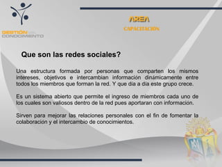 CAPACITACIÓN Que son las redes sociales?   Una estructura formada por personas que comparten los mismos intereses, objetivos e intercambian informaci ó n din á micamente entre todos los miembros que forman la red. Y que d í a a d í a este grupo crece. Es un sistema abierto que permite el ingreso de miembros cada uno de los cuales son valiosos dentro de la red pues aportaran con informaci ó n. Sirven para mejorar las relaciones personales con el fin de fomentar la colaboraci ó n y el intercambio de conocimientos. 