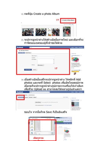 12. กดที่ปุ่ม   Create a photo Album

                                 ١٢




13. จะปรากฏหน้าต่างให้สร้างอัลบั้มภาพใหม่   และเลือกที่จะ
   กำาจัดขอบเขตของผู้ที่เข้าชมได้ด้วย




                                ١٣



14. เมื่อสร้างอัลบั้มเสร็จจะปรากฏหน้าต่าง
                                      ให้คลิกที่ Add
   photos และกดที่ Select photos เพื่ออัพโหลดรูปภาพ
   เมื่อกดก็จะปรากฏหน้าต่างรูปภาพจากเครื่องให้เราเลือก
   เพื่อที่จะ Upload ลง สามารถสงได้หลายรูปแล้วแต่เรา




   ชอบใจ จากนั้นก็กด Save ก็เป็นอันเสร็จ




                เลือกภาพ
 