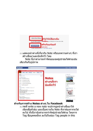 สามารถเลือกเพิ่ม
                            ได้อีก
                           เสร็จเรียบร้อยก็
                           กดเลย

     15. แสดงหน้าต่างที่เกี่ยวกับ
                                Note หรือบทความต่างๆ ทีเรา
                                                         ่
        สร้างขึ้นมาและบันทึกไว้ โดย
           Note นี้เราสามารถกำาจัดขอบเขตผู้เข้าชมได้ด้วยเช่น
     เดียวกันกับรูปภาพ




                               Notes
                               ต่างๆที่เรา
                               บันทึกไว้




สำาหรับการสร้าง Notes ต่างๆ ใน Facebook
     16. กดที่ write a new note จะปรากฏหน้าต่างขึ้นมาให้
         เขียนชื่อหัวข้อ และเนื้อความใน Note ทีเราต้องการจะใส่
                                                ่
         ลงไป ทังนี้เรายังสามารถจำากัดผู้เข้าชมได้ด้วย โดยการ
                  ้
         Tag ชื่อบุคคลนั้นๆ ลงไปในช่อง Tag people in this
 
