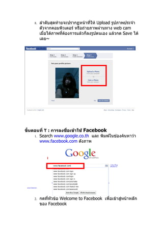 8.   ลำาดับสุดท้ายจะปรากฏหน้าทีให้ Upload รูปภาพประจำา
                                      ่
         ตัวจากคอมพิวเตอร์ หรือถ่ายภาพผ่านทาง web cam
         เมื่อได้ภาพที่ต้องการแล้วก็ลงรูปตนเอง แล้วกด Save ได้
         เลย~




ขั้นตอนที่ ٢ : การลงชื่อเข้าใช้ Facebook
     1. Search www.google.co.th และ พิมพ์ในช่องค้นหาว่า
        www.facebook.com ดังภาพ


            1




    2.   กดที่หัวข้อ Welcome to Facebook เพื่อเข้าสู่หน้าหลัก
         ของ Facebook
 