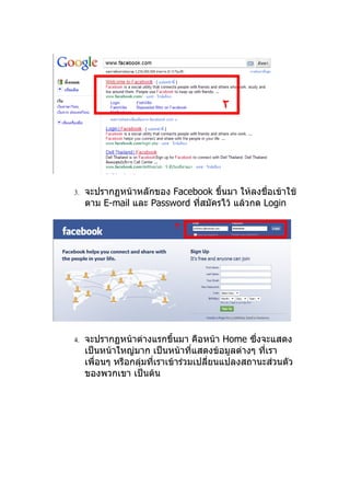 ٢




3.   จะปรากฏหน้าหลักของ Facebook ขึ้นมา ให้ลงชื่อเข้าใช้
     ตาม E-mail และ Password ทีสมัครไว้ แล้วกด Login
                               ่

                           ٣




4.   จะปรากฏหน้าต่างแรกขึ้นมา คือหน้า Home ซึ่งจะแสดง
     เป็นหน้าใหญ่มาก เป็นหน้าที่แสดงข้อมูลต่างๆ ทีเรา
                                                  ่
     เพื่อนๆ หรือกลุมที่เราเข้าร่วมเปลียนแปลงสถานะส่วนตัว
                    ่                  ่
     ของพวกเขา เป็นต้น
 