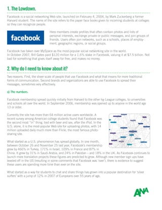 1. The Lowdown.
Facebook is a social networking Web site, launched on February 4, 2004, by Mark Zuckerberg a former
Harvard student. The name of the site refers to the paper face books given to incoming students at colleges
so they can recognize people.
Here members create profiles that often contain photos and lists of
personal interests, exchange private or public messages, and join groups of
friends. Users often join networks, such as a schools, places of employ-
ment, geographic regions, or social groups.
Facebook has taken over MySpace as the most-popular social networking site in the world.
In October 2007, Bill Gates paid $120 million for a 1.6% stake in Facebook, valuing it at $7.5 billion. Not
bad for something that gives itself away for free, and makes no money.
2. Why do I need to know about it?
Two reasons. First, the sheer scale of people that use Facebook and what that means for more traditional
forms of communication. Second brands and organizations are able to use Facebook to spread their
messages, sometimes very effectively.
a) The numbers.
Facebook membership spread quickly initially from Harvard to the other Ivy League colleges, to universities
and schools all over the world. In September 2006, membership was opened up to anyone in the world age
13 or older.
Currently the site has more than 64 million active users worldwide. A
recent survey among American college students found that Facebook was
the second most “in” thing, tied with beer and sex, after the iPod. In the
U.S. alone, it is the most-popular Web site for uploading photos, with 14
million uploaded daily much more than Flickr, the most famous photo-
sharing site.
What started as a U.S. phenomenon has spread globally. In one month,
between October 26 and November 25 last year, Facebook’s membership
grew by 466% in Turkey, 171% in Israel, 109% in France and 87% in
China. It grew by 31% in Saudi Arabia, and 24% in Pakistan – and 18% in the UK. As Facebook continues to
launch more translation projects these figures are predicted to grow. Although new member sign ups have
leveled off in the US (resulting in some comments that Facebook was ‘over’), there is evidence to suggest
these users are spending more time than ever on the site.
What started as a way for students to chat and share things has grown into a popular destination for ‘silver
surfers’ with a jump of 12% in 2007 of Europeans over 55 years of age.
 