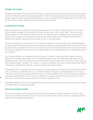 b) Bigger Than Google?
Facebook would like to think that one day millions of people will use Facebook as the instant access provider
for all their Internet needs making Google redundant. There is nothing to suggest users are about to abandon
Google, however Google has launched OpenSocial, a piece of software that encourages applications that work
on many different social networking sites which helps cover its bases.
c) Marketing on Facebook
What is interesting for marketers is that Facebook represents a new way for many people to communicate.
Users can post messages on their status for all their friends to see in their ‘news feed.’ This one-to-many
model replaces the more traditional email or phone call. Word-of-mouth marketing if done sensitively can
become quite successful as it seems that users are also very willing to let their friends know their likes,
dislikes, and thoughts, especially when it comes to music, films and books.
However, probably the most-common form of Facebook marketing is paid-for advertising. Interested parties
can typically purchase mass banner ads that everyone will see or create groups that users become ‘fans’ of or
buy ads that are embedded within the users’ ‘news’ feeds. Two more recent developments in Facebook should
be of note to marketers. First the launch of Facebook Platform, and secondly Beacon, the controversial part of
its ads system.
The Facebook platform lets developers who don’t work at Facebook create applications (apps) that users
download and install on their pages. This is interesting because many new businesses have been set up to
create these apps. Two famous external apps that have been very successful are ‘Scrabulous’, where users can
play Scrabble through Facebook, and ‘Jetman,’ a simple but effective video game. Some brands have tried to
create apps, but these have not been a huge hit yet (see case studies below).
In November 2007, Facebook launched a new part of its ads system named Beacon that published Facebook
users’ activities on partner Web sites such as eBay, Fandango, Travelocity, and Blockbuster to their friends.
This move raised serious privacy issues with many consumers protesting, which forced Facebook to backtrack
on Beacon somewhat and include more opt-in features. Facebook received further privacy criticisms when
some users tried to delete accounts and found it nearly impossible to do so.
Although the Beacon launch and subsequent bad press was fairly high profile it doesn’t seem to have had any
noticeable effect on advertising budgets.
d) Research Through Facebook.
One trend that seems likely to grow is for brands to conduct research through Facebook. In what is a very
simple and cost-effective system, brands can pay for a certain number of users to answer questions and then
have this data packaged and analyzed.
 