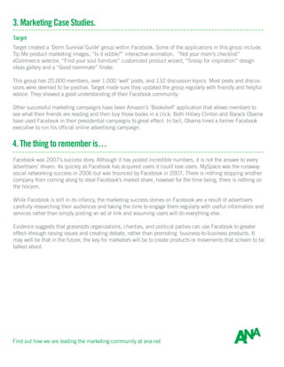 3. Marketing Case Studies.
Target
Target created a ‘Dorm Survival Guide’ group within Facebook. Some of the applications in this group include,
Tip Me product marketing images, “Is it edible?” interactive animation, “Not your mom’s checklist”
eCommerce selector, “Find your soul furniture” customized product wizard, “Snoop for inspiration” design
ideas gallery and a “Good roommate” finder.
This group has 20,000 members, over 1,000 ‘wall’ posts, and 132 discussion topics. Most posts and discus-
sions were deemed to be positive. Target made sure they updated the group regularly with friendly and helpful
advice. They showed a good understanding of their Facebook community.
Other successful marketing campaigns have been Amazon’s ‘Bookshelf’ application that allows members to
see what their friends are reading and then buy those books in a click. Both Hillary Clinton and Barack Obama
have used Facebook in their presidential campaigns to great effect. In fact, Obama hired a former Facebook
executive to run his official online advertising campaign.
4. The thing to remember is…
.
Facebook was 2007’s success story. Although it has posted incredible numbers, it is not the answer to every
advertisers’ dream. As quickly as Facebook has acquired users it could lose users. MySpace was the runaway
social networking success in 2006 but was trounced by Facebook in 2007. There is nothing stopping another
company from coming along to steal Facebook’s market share, however for the time being, there is nothing on
the horizon.
While Facebook is still in its infancy, the marketing success stories on Facebook are a result of advertisers
carefully researching their audiences and taking the time to engage them regularly with useful information and
services rather than simply posting an ad or link and assuming users will do everything else.
Evidence suggests that grassroots organizations, charities, and political parties can use Facebook to greater
effect–through raising issues and creating debate, rather than promoting business-to-business products. It
may well be that in the future, the key for marketers will be to create products or movements that scream to be
talked about.
Find out how we are leading the marketing community at ana.net
 