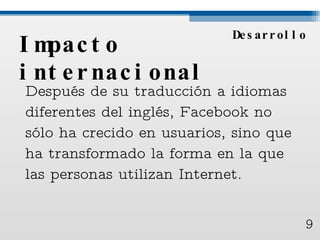 Impacto internacional Después de su traducción a idiomas diferentes del inglés, Facebook no sólo ha crecido en usuarios, sino que ha transformado la forma en la que las personas utilizan Internet.  Desarrollo 9 