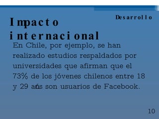 Impacto internacional En Chile, por ejemplo, se han realizado estudios respaldados por universidades que afirman que el 73% de los jóvenes chilenos entre 18 y 29 años son usuarios de Facebook. Desarrollo 10 