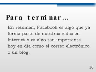 Para terminar… En resumen, Facebook es algo que ya forma parte de nuestras vidas en internet y es algo tan importante hoy en día como el correo electrónico o un blog.  16 