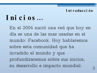 Inicios… En el 2004 nació una red que hoy en día es una de las mas usadas en el mundo: Facebook. Hoy hablaremos sobre esta comunidad que ha invadido el mundo y que profundizaremos sobre sus inicios, su desarrollo e impacto mundial. Introducción 3 