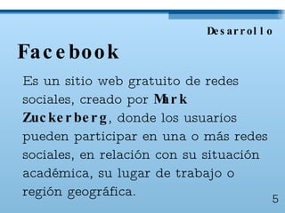 Facebook Es un sitio web gratuito de redes sociales, creado por  Mark Zuckerberg , donde  los usuarios pueden participar en una o más redes sociales, en relación con su situación académica, su lugar de trabajo o región geográfica. Desarrollo 5 