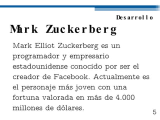 Mark Zuckerberg Mark Elliot Zuckerberg es un programador y empresario estadounidense conocido por ser el creador de Facebook. Actualmente es el personaje más joven con una fortuna valorada en más de 4.000 millones de dólares. Desarrollo 5 