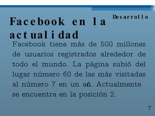 Facebook en la actualidad Facebook tiene más de 500 millones de usuarios registrados alrededor de todo el mundo. La página subió del lugar número 60 de las más visitadas al número 7 en un año. Actualmente se encuentra en la posición 2. Desarrollo 7 