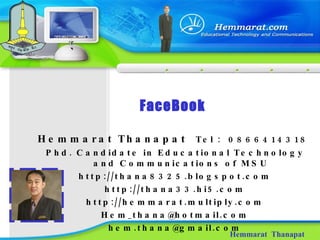 FaceBook Hemmarat  Thanapat Hemmarat Thanapat  Tel  :  0866414318  Phd. Candidate in Educational Technology and Communications of MSU http://thana8325.blogspot.com http://thana33.hi5.com http://hemmarat.multiply.com [email_address] [email_address] 
