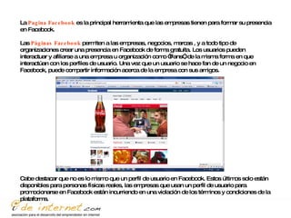 La  Pagina Facebook  es la principal herramienta que las empresas tienen para formar su presencia en Facebook. Las  Páginas Facebook  permiten a las empresas, negocios, marcas , y a todo tipo de organizaciones crear una presencia en Facebook de forma gratuita. Los usuarios pueden interactuar y afiliarse a una empresa u organización como “Fans”, de la misma forma en que interactúan con los perfiles de usuario. Una vez que un usuario se hace fan de un negocio en Facebook, puede compartir información acerca de la empresa con sus amigos. Cabe destacar que no es lo mismo que un perfil de usuario en Facebook. Estos últimos solo están disponibles para personas físicas reales, las empresas que usan un perfil de usuario para promocionarse en Facebook están incurriendo en una violación de los términos y condiciones de la plataforma.  