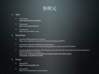 • Web
   •   In the looop
       http://blogs.itmedia.co.jp/saito/

   •   Famecount
       http://www.famecount.com/

   •   Facebackers
       http://www.facebakers.com/

• SlideShare
   •   Facebook Marketing(Jason Cormier)
       http://www.slideshare.net/jcormier/facebook-marketing-4629751

   •   Facebook for Business BIN2010(Chad Richards)
       http://www.slideshare.net/chadrichards/facebook-for-business-bin2010-5034461

   •   Facebook Marketing Webinar: Best Practices on the World's Most Powerful Social Network(Word of
       Mouth Marketing Association)
       http://www.slideshare.net/WOMMAssociation/room214-fb-webinar-deck?
       src=related_normal&rel=5034461

• Image
   •   MorgueFile
       http://www.morgueﬁle.com/

   •   Dreamstime
       http://www.dreamstime.com/free-photos
 