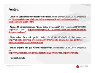 Copyright © 2010 – Humantech – Todos os direitos reservados
www.humantech.com.br
Fontes:
• Orkut é 8 vezes maior que Facebook no Brasil. Portal Exame (25/08/2010). Disponível
em:http://portalexame.abril.com.br/tecnologia/noticias/orkut-8-vezes-maior-
facebook-brasil-590857.html
• Apenas 34 mil participam do “dia de deixar o Facebook”. Site Tecnoblog (01/06/2010).
Disponível em: http://tecnoblog.net/26172/apenas-34-mil-participam-do-dia-de-
deixar-o-facebook/
• Filme sobre Facebook ganha pôster. Portal G1 (21/06/2010). Disponível em:
http://g1.globo.com/pop-arte/noticia/2010/06/estudio-divulga-nos-eua-poster-de-
filme-sobre-historia-do-facebook.html
• Brasil é o quinto país que mais usa redes sociais. Site Estadão (26/08/2010). Disponível
em:
http://www.estadao.com.br/estadaodehoje/20100826/not_imp600478,0.php
• Facebook.com.br
 