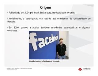Copyright © 2010 – Humantech – Todos os direitos reservados
www.humantech.com.br
• Foi lançado em 2004 por Mark Zuckerberg, na época com 19 anos.
• Inicialmente, a participação era restrita aos estudantes da Universidade de
Harvard.
• Em 2006, passou a aceitar também estudantes secundaristas e algumas
empresas.
Mark Zuckerberg, o fundador do Facebook.
Origem
 