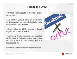 Copyright © 2010 – Humantech – Todos os direitos reservados
www.humantech.com.br
• O Orkut é um produto do Google e existe
desde 2004.
• Até julho de 2010, o Brasil e a Índia eram
os únicos países em que o Orkut tinha mais
usuários do que o Facebook.
• Desde julho de 2010, apenas o Brasil
registra a liderança do Orkut.
• Mesmo no Brasil, o aumento de usuários
do Facebook é mais expressivo: entre julho
de 2009 e 2010, o Orkut cresceu 27% e o
Facebook 524%.
• Recursos semelhantes entre as duas redes.
Facebook e Orkut
 