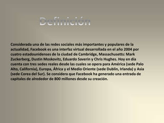 Considerada una de las redes sociales más importantes y populares de la
actualidad, Facebook es una interfaz virtual desarrollada en el año 2004 por
cuatro estadounidenses de la ciudad de Cambridge, Massachusetts: Mark
Zuckerberg, Dustin Moskovitz, Eduardo Saverin y Chris Hughes. Hoy en día
cuenta con tres sedes reales desde las cuales se opera para América (sede Palo
Alto, California), Europa, África y el Medio Oriente (sede Dublin, Irlanda) y Asia
(sede Corea del Sur). Se considera que Facebook ha generado una entrada de
capitales de alrededor de 800 millones desde su creación.
 