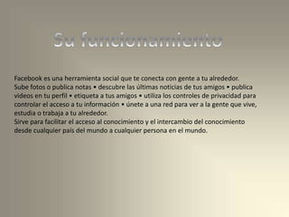 Facebook es una herramienta social que te conecta con gente a tu alrededor.
Sube fotos o publica notas • descubre las últimas noticias de tus amigos • publica
videos en tu perfil • etiqueta a tus amigos • utiliza los controles de privacidad para
controlar el acceso a tu información • únete a una red para ver a la gente que vive,
estudia o trabaja a tu alrededor.
Sirve para facilitar el acceso al conocimiento y el intercambio del conocimiento
desde cualquier país del mundo a cualquier persona en el mundo.
 