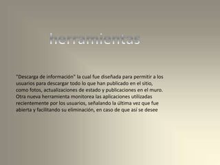 "Descarga de información" la cual fue diseñada para permitir a los
usuarios para descargar todo lo que han publicado en el sitio,
como fotos, actualizaciones de estado y publicaciones en el muro.
Otra nueva herramienta monitorea las aplicaciones utilizadas
recientemente por los usuarios, señalando la última vez que fue
abierta y facilitando su eliminación, en caso de que así se desee
 