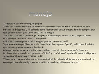 1) registrate como en cualquier página
2)Una vez iniciada la sesión, te aparecerá una barra arriba de todo, una opción de esta
barra es la "búsqueda", allí deberás poner los nombres de tus amigos, familiares o personas
que quieras buscar para tener en tu red de amigos.
3)Una vez buscada la persona, pone agregar como amigo, y vas a tener q esperar que la
otra persona te acepte como su amigo tmb.
4)Una vez que tengas una red d amigos, puedes crearte un perfil.
5)para crearte un perfil debes ir a la barra de arriba y apretar "perfil", y allí poner los datos
que quieras q aparezcan en tu facebook.
6)Luego puedes empezar a subir fotos o videos, para ello hay una pequeña barra a la
izquierda donde una de las opciones es "fotos" y otra "videos", apreté allí y desde ahí podes
seleccionar al archivo que quieras subir.
7)En el muro que vendría a ser la pagina principal de tu facebook te van a ir apareciendo las
cosas que hacen tus amigos, como si subieron una foto, hicieron un test, etc.
 
