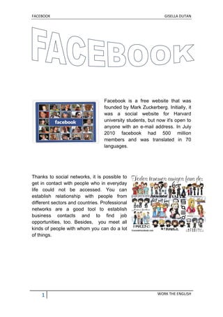 FACEBOOK GISELLA DUTAN
1 WORK THE ENGLISH
Facebook is a free website that was
founded by Mark Zuckerberg. Initially, it
was a social website for Harvard
university students, but now it's open to
anyone with an e-mail address. In July
2010 facebook had 500 million
members and was translated in 70
languages.
Thanks to social networks, it is possible to
get in contact with people who in everyday
life could not be accessed. You can
establish relationship with people from
different sectors and countries. Professional
networks are a good tool to establish
business contacts and to find job
opportunities, too. Besides, you meet all
kinds of people with whom you can do a lot
of things.
 