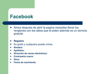 Facebook Ahora después de abrir la pagina necesitas llenar los renglones con los datos que te piden además es un servicio gratuito  Registro Es gratis y cualquiera puede unirse. Nombre: Apellidos: Dirección de correo electrónico: Contraseña nueva: Sexo: Fecha de nacimiento: 