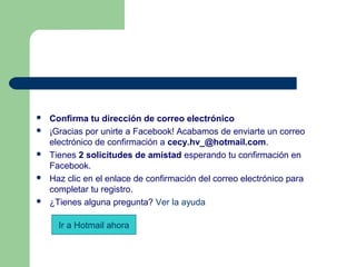  
 Confirma tu dirección de correo electrónico
 ¡Gracias por unirte a Facebook! Acabamos de enviarte un correo 
electrónico de confirmación a cecy.hv_@hotmail.com.
 Tienes 2 solicitudes de amistad esperando tu confirmación en 
Facebook. 
 Haz clic en el enlace de confirmación del correo electrónico para 
completar tu registro.
 ¿Tienes alguna pregunta? Ver la ayuda
Ir a Hotmail ahora
 